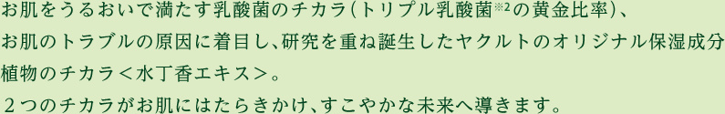 お肌をうるおいで満たす乳酸菌のチカラ（トリプル乳酸菌の黄金比率）、お肌のトラブルの原因に着目し、研究を重ね誕生したヤクルトのオリジナル保湿成分 植物のチカラ＜水丁香エキス＞。２つのチカラがお肌にはたらきかけ、すこやかな未来へ導きます。