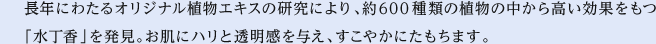 長年にわたるオリジナル植物エキスの研究により、約600種類の植物の中から高い効果をもつ「水丁香」を発見。お肌にハリと透明感を与え、すこやかにたもちます。