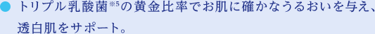 トリプル乳酸菌※5の黄金比率でお肌に確かなうるおいを与え、透白肌をサポート。