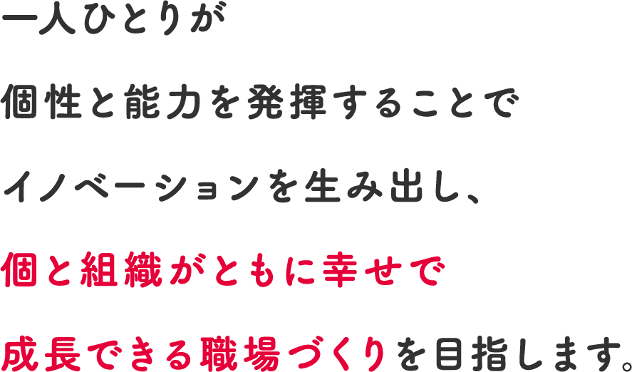 一人ひとりが個性と能力を発揮することでイノベーションを生み出し、個と組織がともに幸せで成長できる職場づくりを目指します。