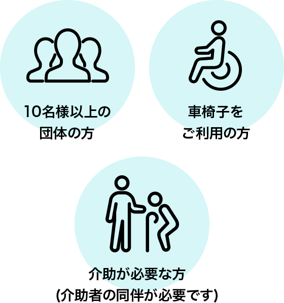 10名様以上のご団体の方 車椅子をご利用の方 介助が必要な方
    (介助者の同伴が必要です)